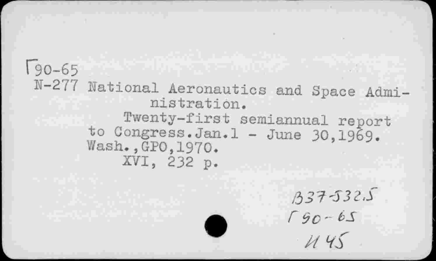 ﻿["90-65
N-277 National Aeronautics and Space Admi -nistration.
Twenty-first semiannual report to Congress.Jan.1 - June 30,1969. Wash.,GPO,1970.
XVI, 232 p.
r $c-
//